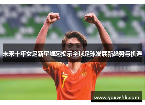 未来十年女足新星崛起揭示全球足球发展新趋势与机遇