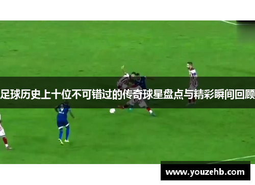 足球历史上十位不可错过的传奇球星盘点与精彩瞬间回顾
