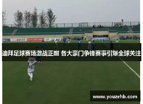 迪拜足球赛场激战正酣 各大豪门争锋赛事引爆全球关注