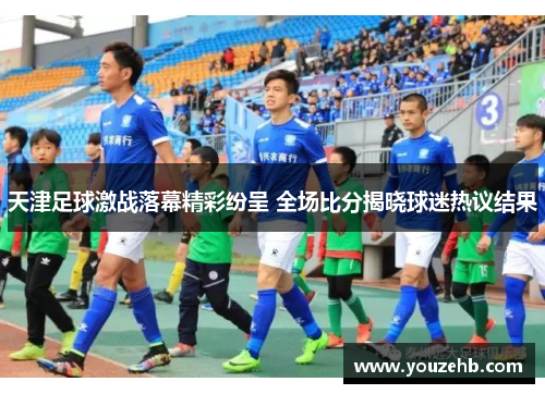 天津足球激战落幕精彩纷呈 全场比分揭晓球迷热议结果